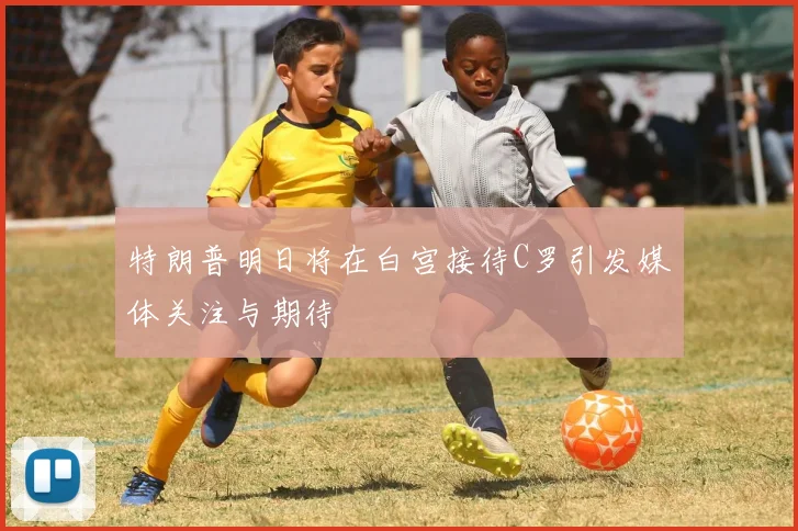 特朗普明日将在白宫接待C罗引发媒体关注与期待