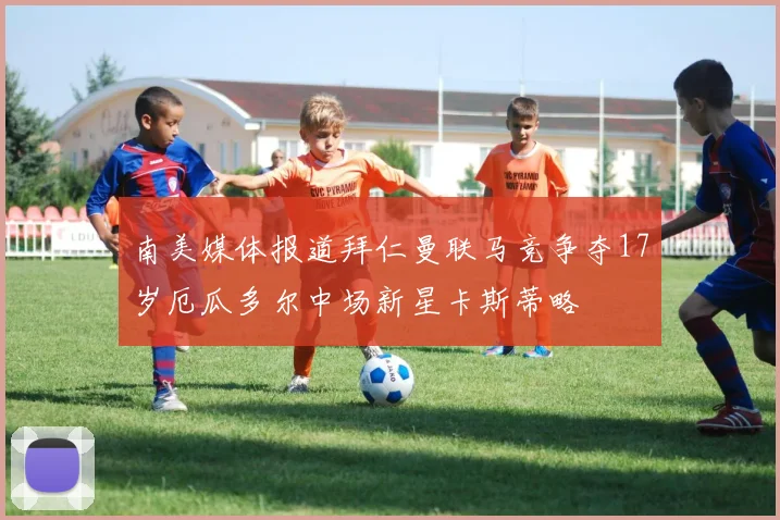 南美媒体报道拜仁曼联马竞争夺17岁厄瓜多尔中场新星卡斯蒂略