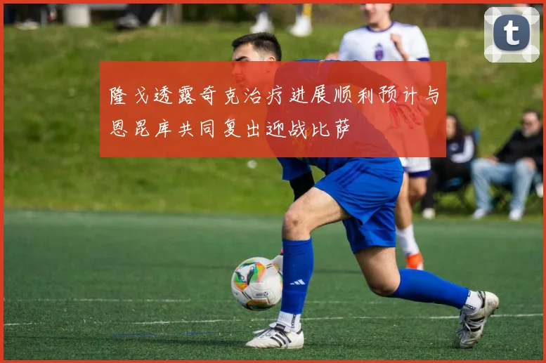 隆戈透露奇克治疗进展顺利预计与恩昆库共同复出迎战比萨