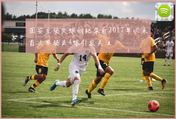 国安主场失球创纪录自2017年以来首次单场丢4球引发关注