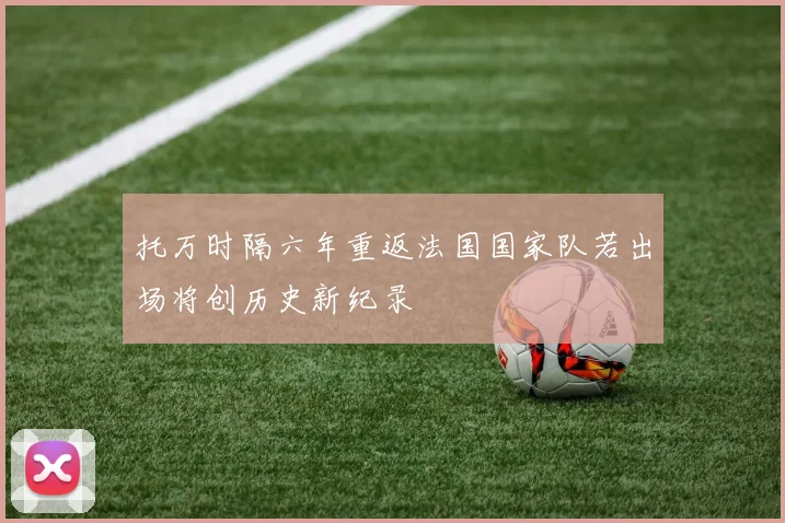 托万时隔六年重返法国国家队若出场将创历史新纪录