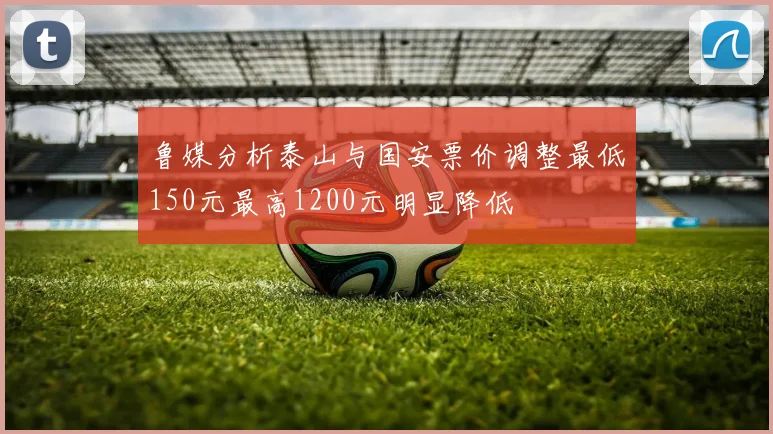 鲁媒分析泰山与国安票价调整最低150元最高1200元明显降低