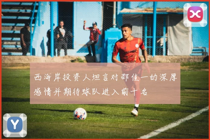 西海岸投资人坦言对邵佳一的深厚感情并期待球队进入前十名