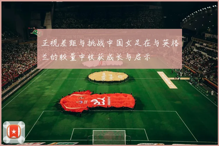 正视差距与挑战中国女足在与英格兰的较量中收获成长与启示