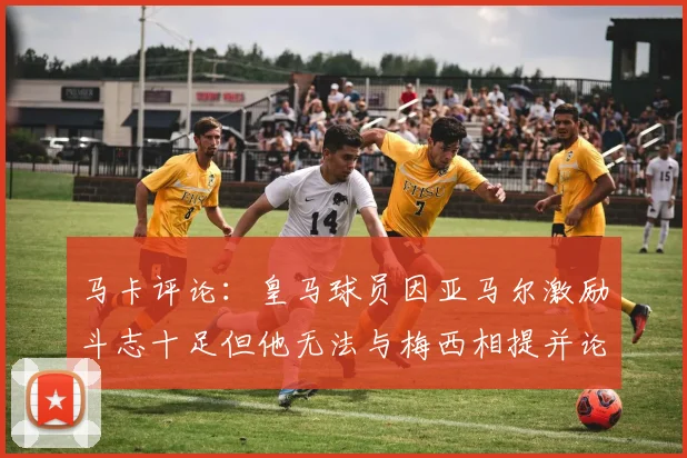 马卡评论：皇马球员因亚马尔激励斗志十足但他无法与梅西相提并论
