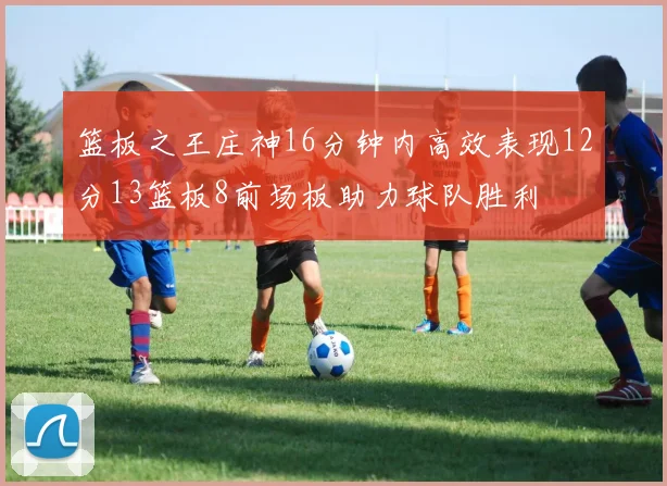篮板之王庄神16分钟内高效表现12分13篮板8前场板助力球队胜利