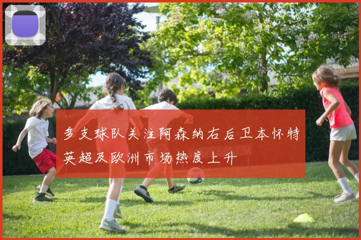 多支球队关注阿森纳右后卫本怀特英超及欧洲市场热度上升