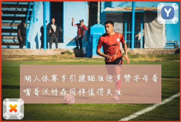湖人休赛季引援瞄准德罗赞字母哥嘴哥沃特森同样值得关注
