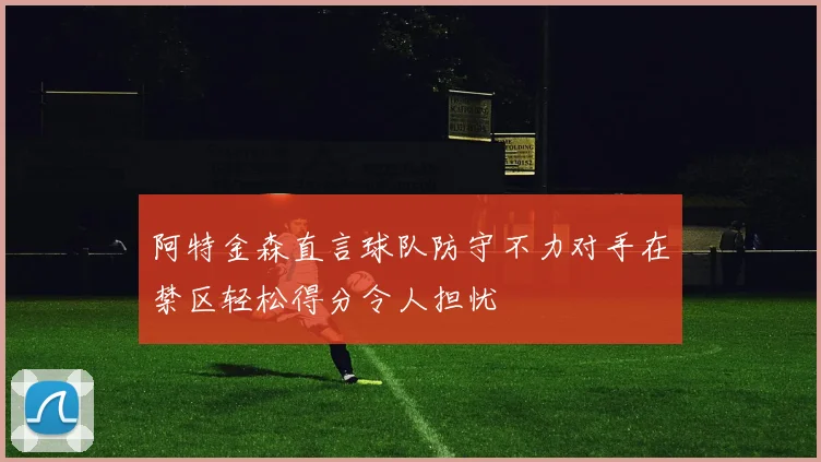 阿特金森直言球队防守不力对手在禁区轻松得分令人担忧