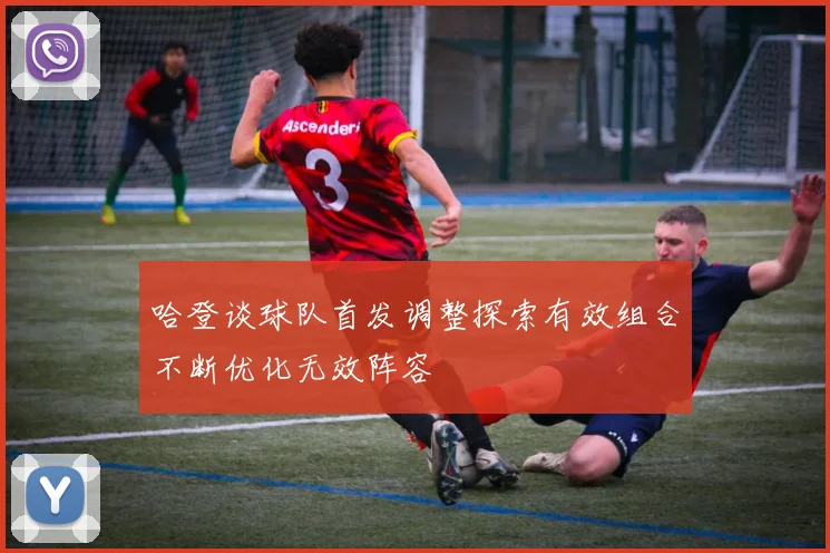 哈登谈球队首发调整探索有效组合不断优化无效阵容