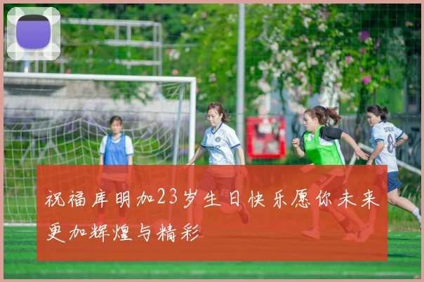 祝福库明加23岁生日快乐愿你未来更加辉煌与精彩