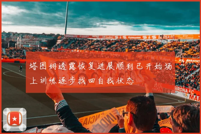 塔图姆透露恢复进展顺利已开始场上训练逐步找回自我状态