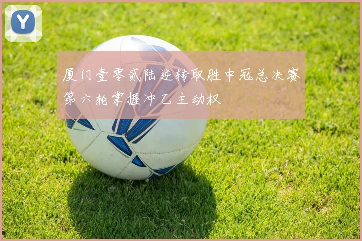 厦门壹零贰陆逆转取胜中冠总决赛第六轮掌握冲乙主动权