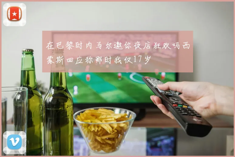 在巴黎时内马尔邀你夜店狂欢吗西蒙斯回应称那时我仅17岁