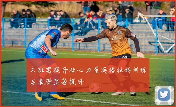 文班需提升核心力量英格拉姆训练后表现显著提升