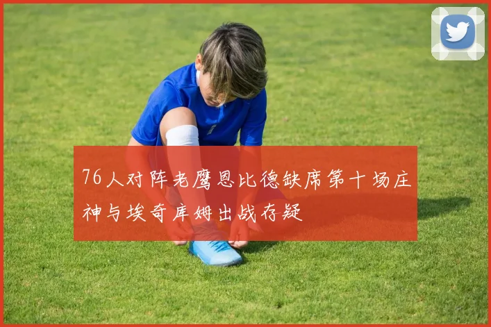 76人对阵老鹰恩比德缺席第十场庄神与埃奇库姆出战存疑