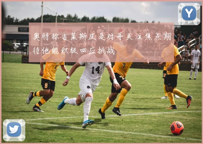 奥特称吉莱斯皮是对手关注焦点期待他能积极回应挑战