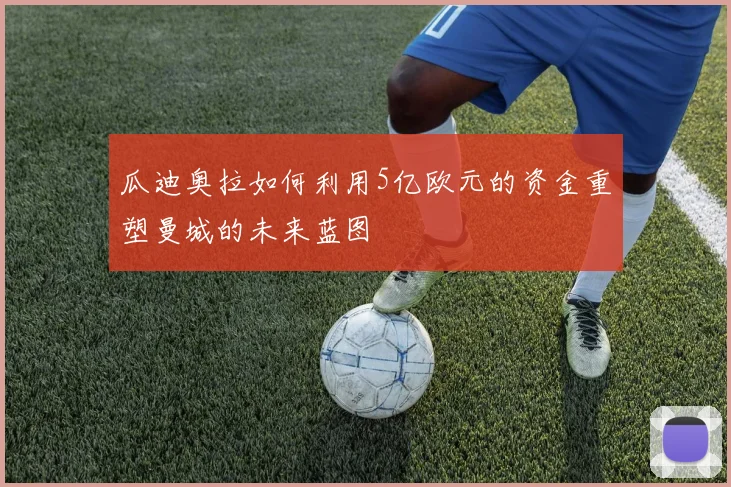 瓜迪奥拉如何利用5亿欧元的资金重塑曼城的未来蓝图