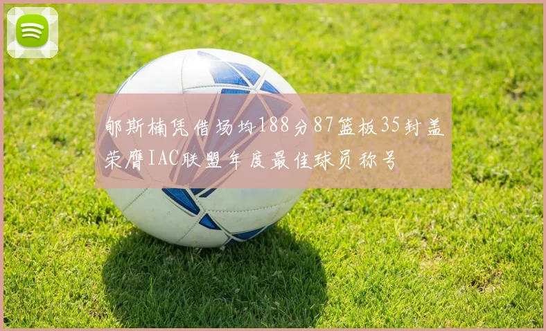 郇斯楠凭借场均188分87篮板35封盖荣膺IAC联盟年度最佳球员称号