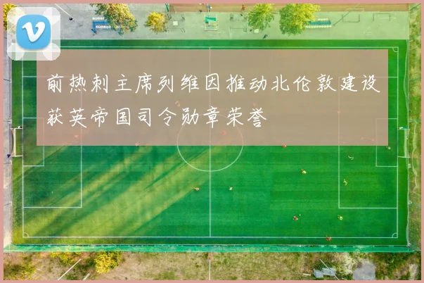 前热刺主席列维因推动北伦敦建设获英帝国司令勋章荣誉
