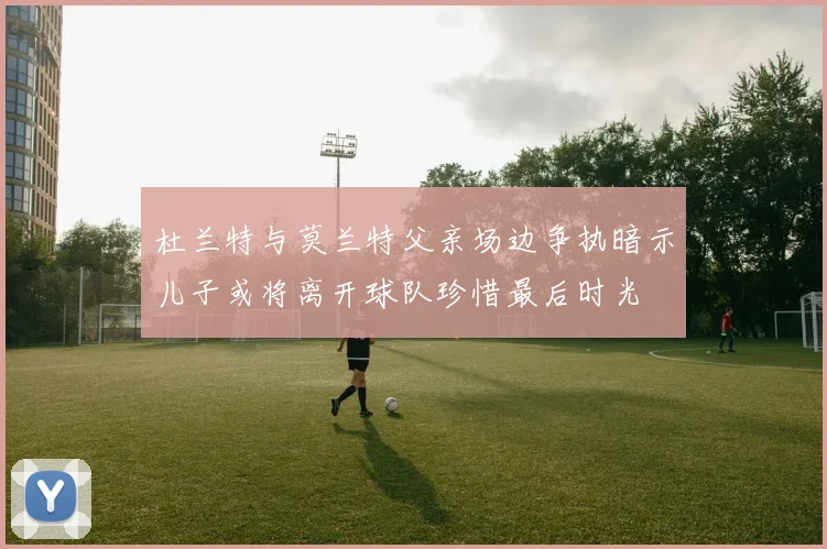 杜兰特与莫兰特父亲场边争执暗示儿子或将离开球队珍惜最后时光