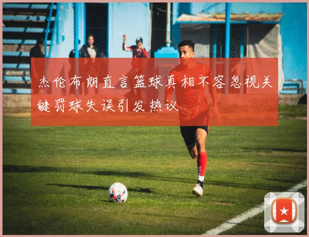 杰伦布朗直言篮球真相不容忽视关键罚球失误引发热议