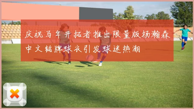 庆祝马年开拓者推出限量版杨瀚森中文铭牌球衣引发球迷热潮