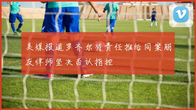 美媒报道罗齐尔将责任推给同案朋友律师坚决否认指控