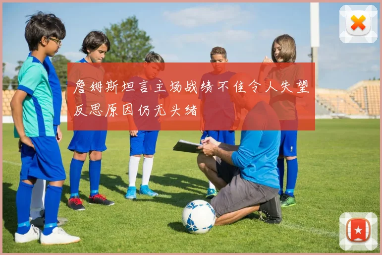 詹姆斯坦言主场战绩不佳令人失望反思原因仍无头绪
