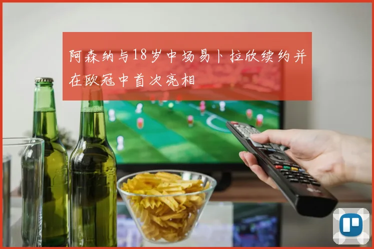 阿森纳与18岁中场易卜拉欣续约并在欧冠中首次亮相
