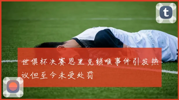 世俱杯决赛恩里克锁喉事件引发热议但至今未受处罚