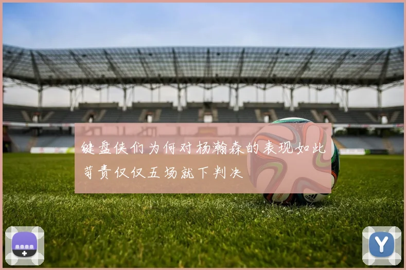 键盘侠们为何对杨瀚森的表现如此苛责仅仅五场就下判决