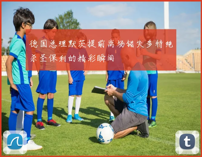 德国总理默茨提前离场错失多特绝杀圣保利的精彩瞬间