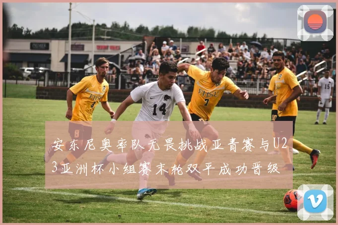 安东尼奥率队无畏挑战亚青赛与U23亚洲杯小组赛末轮双平成功晋级