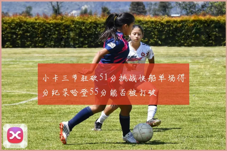 小卡三节狂砍51分挑战快船单场得分纪录哈登55分能否被打破