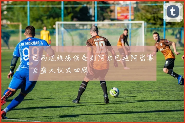 巴西连线感伤告别阿尔巴迈阿密赛后盛大仪式回顾