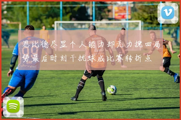 恩比德尽显个人能力却无力挽回局势最后时刻干扰球成比赛转折点
