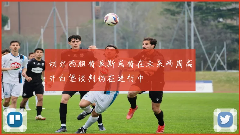 切尔西租将派斯或将在未来两周离开白堡谈判仍在进行中