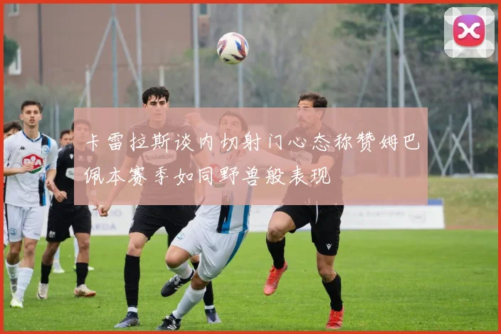 卡雷拉斯谈内切射门心态称赞姆巴佩本赛季如同野兽般表现