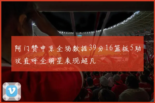 阿门赞申京全场数据39分16篮板5助攻直呼全明星表现超凡