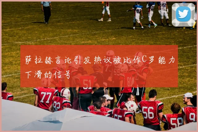 萨拉赫言论引发热议被比作C罗能力下滑的信号