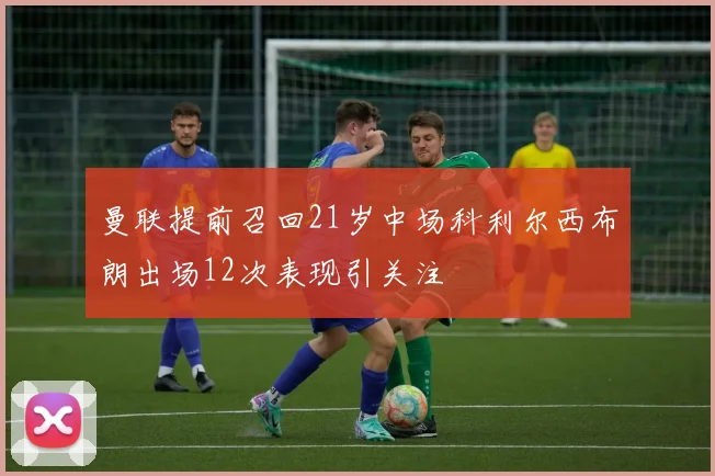 曼联提前召回21岁中场科利尔西布朗出场12次表现引关注