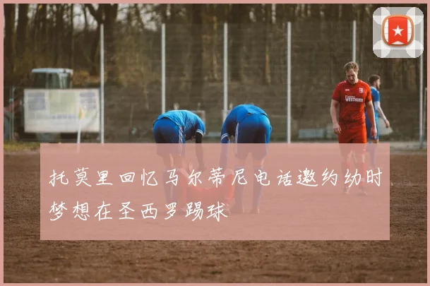 托莫里回忆马尔蒂尼电话邀约幼时梦想在圣西罗踢球