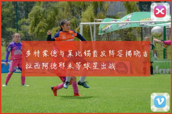 多特蒙德与莱比锡首发阵容揭晓吉拉西阿德耶米等球星出战
